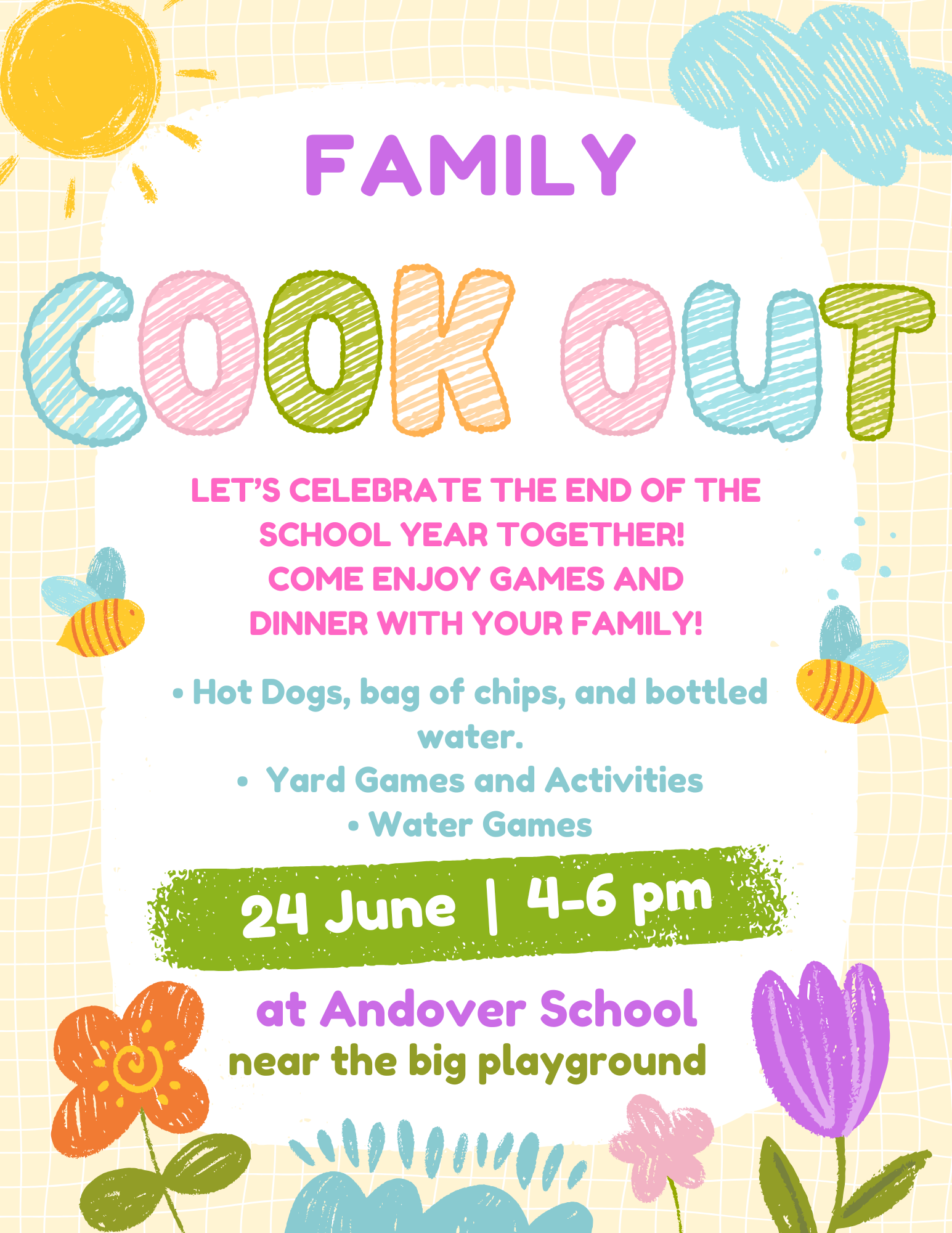 A brightly colored, playful, and illustrated flyer on a light-yellow grid background, advertising a "Family Cookout" to celebrate the end of the school year.  Header: At the top, the word "FAMILY" is written in a bold, solid purple font. Below it, the words "COOK OUT" are written in large, playful, crayon-textured bubble letters in alternating shades of blue, green, orange, pink, and olive green.  Illustrations: The flyer features whimsical, child-like drawings. A smiling sun is in the top-left corner, and a blue cloud is in the top-right. Two small, cheerful bumblebees fly on either side of the text. The bottom is decorated with colorful sketched flowers (orange, pink, and purple) and blue shrubs.  Event Details (written in pink text): > "Let's celebrate the end of the school year together! Come enjoy games and dinner with your family!"  Bullet Points (written in teal text):  Hot Dogs, bag of chips, and bottled water.  Yard Games and Activities  Water Games  Date and Time: Centered inside a bright green, crayon-textured horizontal banner, it reads "24 June | 4-6 pm" in white text.  Location (written in purple and olive green text at the bottom): > "at Andover School near the big playground"